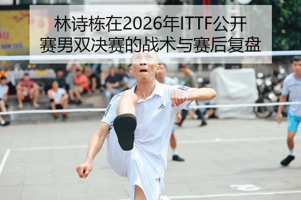 林诗栋在2026年ITTF公开赛男双决赛的战术与赛后复盘