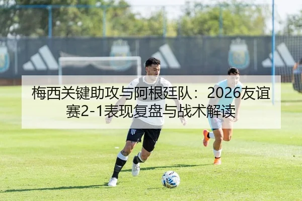 梅西关键助攻与阿根廷队：2026友谊赛2-1表现复盘与战术解读