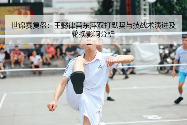 世锦赛复盘：王懿律黄东萍双打默契与技战术演进及轮换影响分析