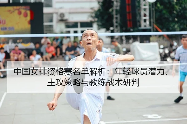 中国女排资格赛名单解析：年轻球员潜力、主攻策略与教练战术研判