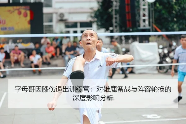 字母哥因膝伤退出训练营：对雄鹿备战与阵容轮换的深度影响分析